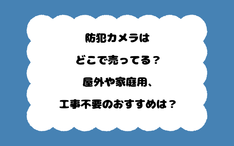 防犯カメラはどこで売ってる?屋外や家庭用、工事不要のおすすめは?
